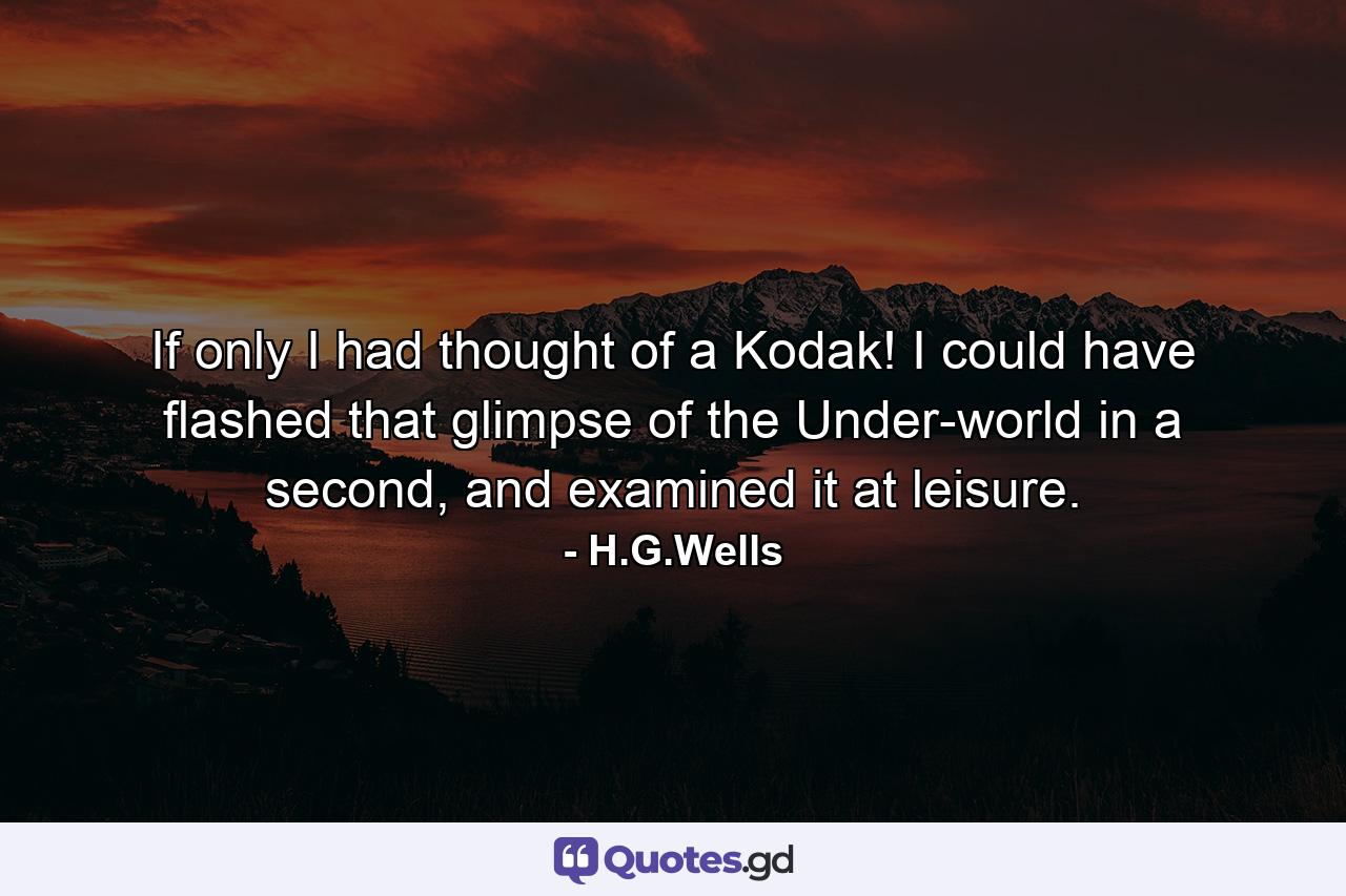 If only I had thought of a Kodak! I could have flashed that glimpse of the Under-world in a second, and examined it at leisure. - Quote by H.G.Wells