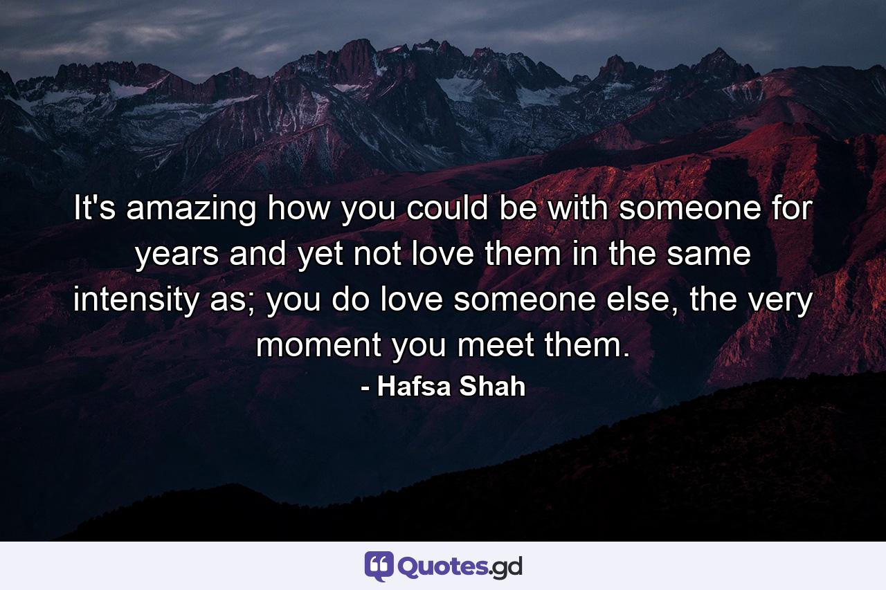 It's amazing how you could be with someone for years and yet not love them in the same intensity as; you do love someone else, the very moment you meet them. - Quote by Hafsa Shah