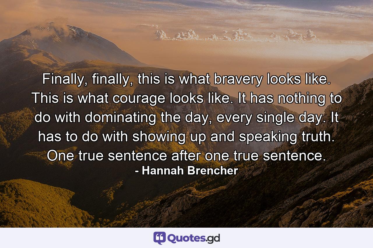 Finally, finally, this is what bravery looks like. This is what courage looks like. It has nothing to do with dominating the day, every single day. It has to do with showing up and speaking truth. One true sentence after one true sentence. - Quote by Hannah Brencher