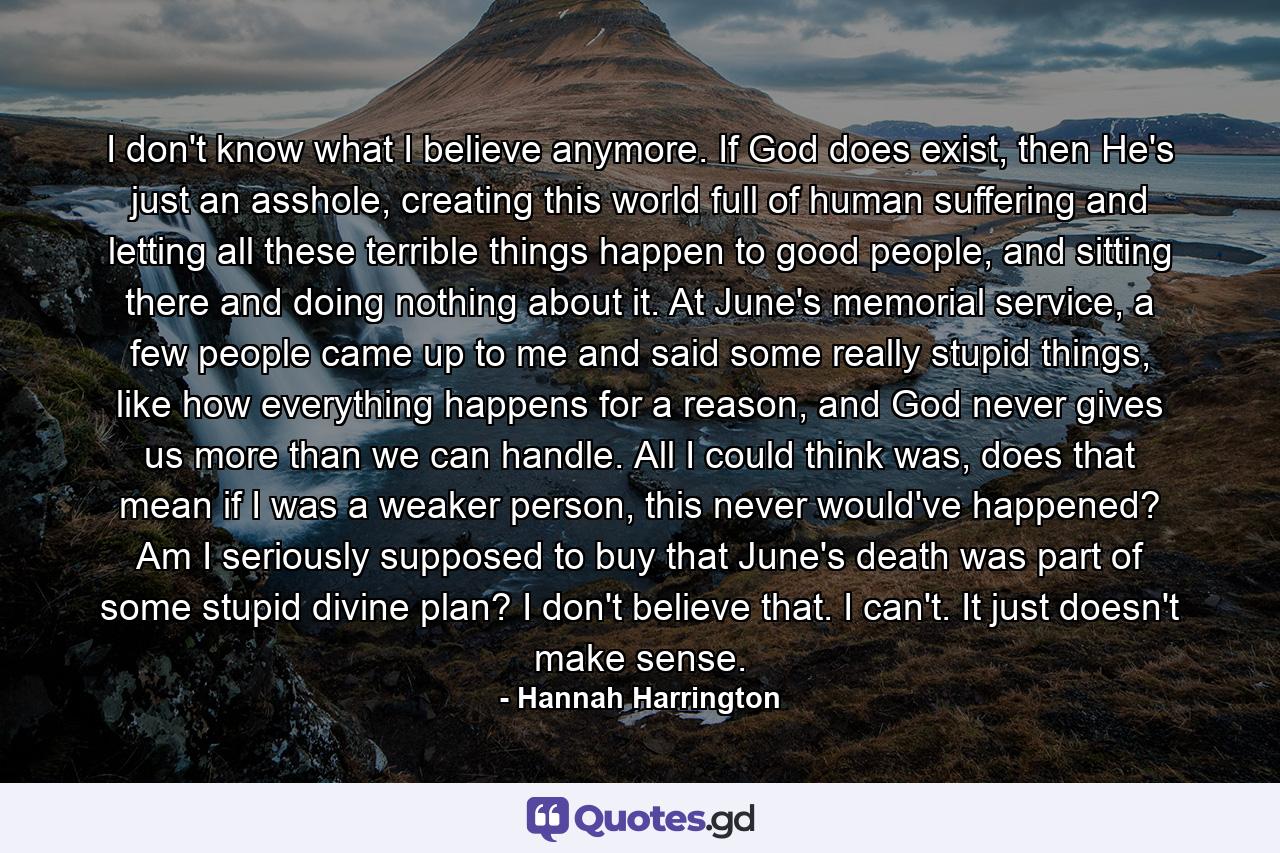 I don't know what I believe anymore. If God does exist, then He's just an asshole, creating this world full of human suffering and letting all these terrible things happen to good people, and sitting there and doing nothing about it. At June's memorial service, a few people came up to me and said some really stupid things, like how everything happens for a reason, and God never gives us more than we can handle. All I could think was, does that mean if I was a weaker person, this never would've happened? Am I seriously supposed to buy that June's death was part of some stupid divine plan? I don't believe that. I can't. It just doesn't make sense. - Quote by Hannah Harrington