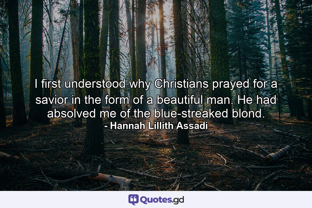 I first understood why Christians prayed for a savior in the form of a beautiful man. He had absolved me of the blue-streaked blond. - Quote by Hannah Lillith Assadi