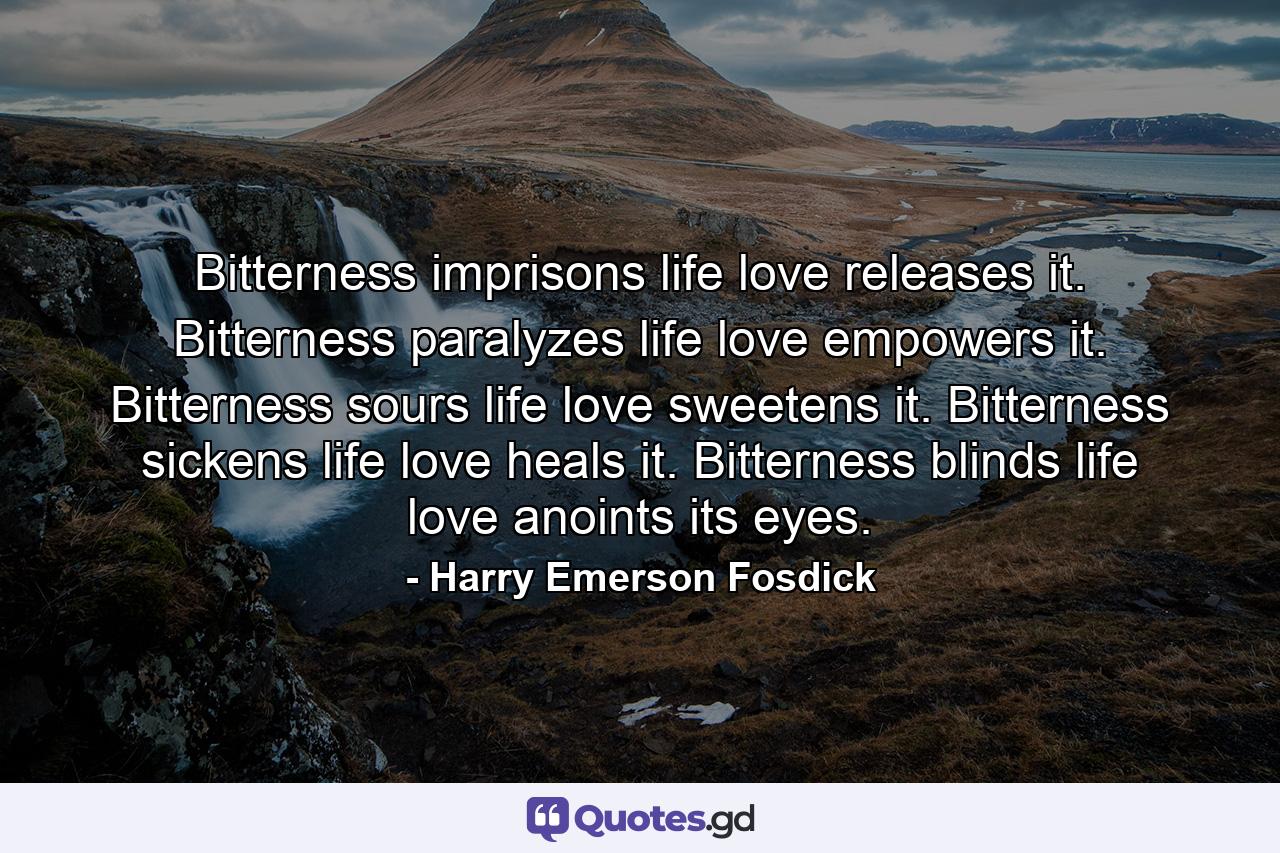 Bitterness imprisons life  love releases it. Bitterness paralyzes life  love empowers it. Bitterness sours life  love sweetens it. Bitterness sickens life  love heals it. Bitterness blinds life  love anoints its eyes. - Quote by Harry Emerson Fosdick