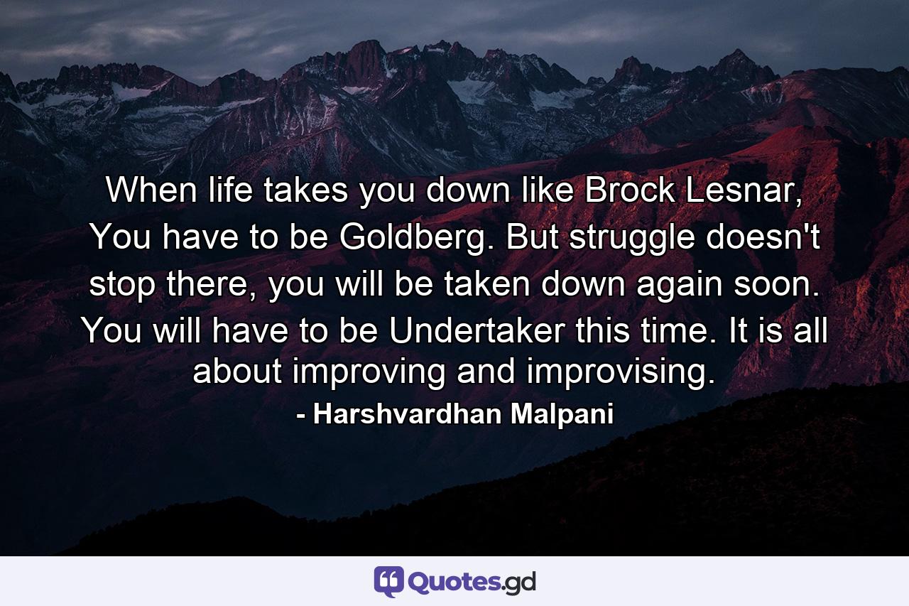 When life takes you down like Brock Lesnar, You have to be Goldberg. But struggle doesn't stop there, you will be taken down again soon. You will have to be Undertaker this time. It is all about improving and improvising. - Quote by Harshvardhan Malpani