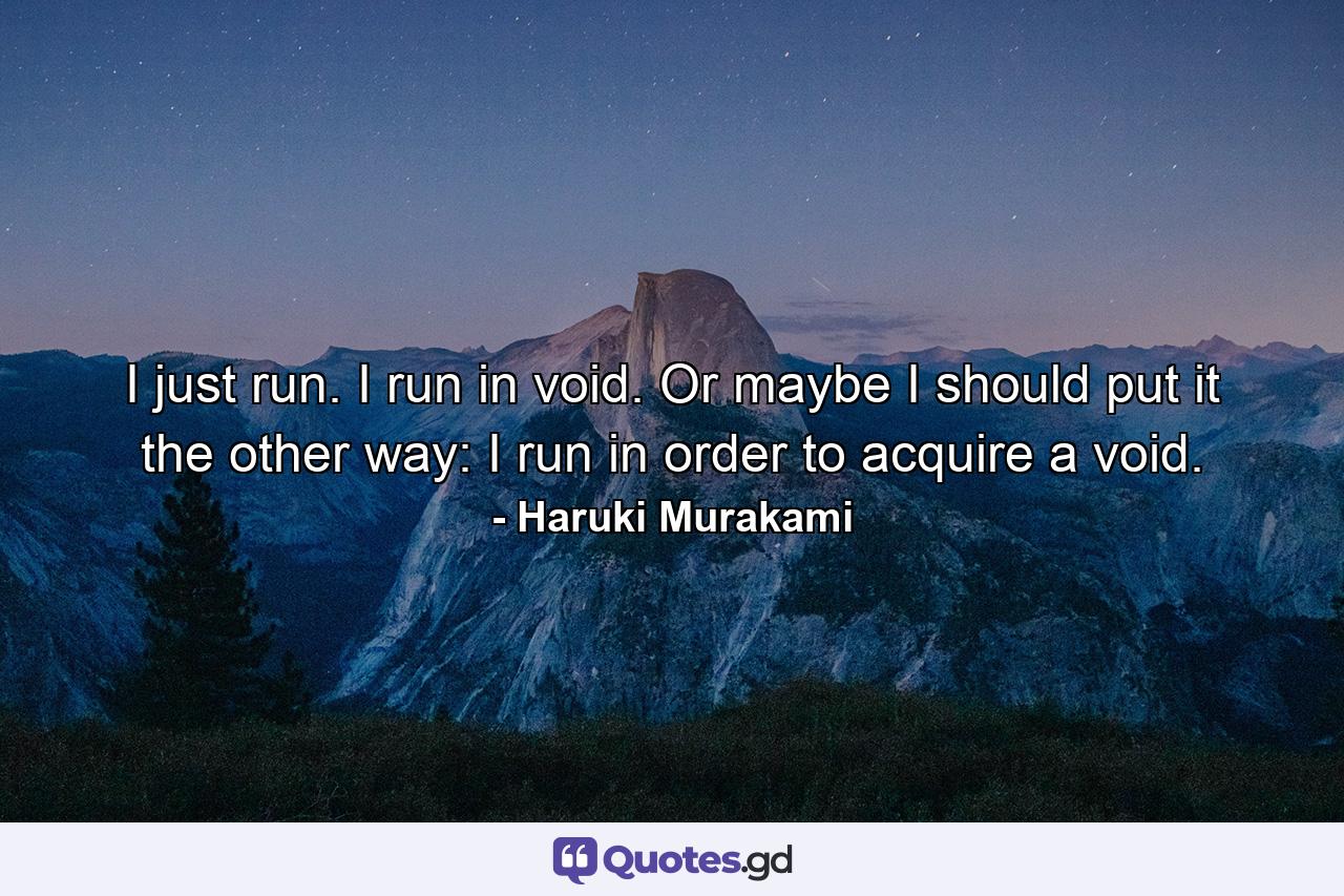 I just run. I run in void. Or maybe I should put it the other way: I run in order to acquire a void. - Quote by Haruki Murakami