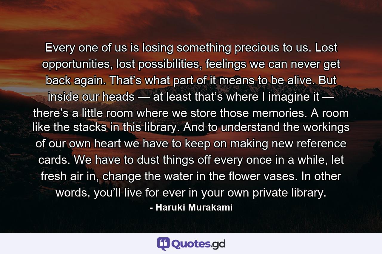 Every one of us is losing something precious to us. Lost opportunities, lost possibilities, feelings we can never get back again. That’s what part of it means to be alive. But inside our heads — at least that’s where I imagine it — there’s a little room where we store those memories. A room like the stacks in this library. And to understand the workings of our own heart we have to keep on making new reference cards. We have to dust things off every once in a while, let fresh air in, change the water in the flower vases. In other words, you’ll live for ever in your own private library. - Quote by Haruki Murakami