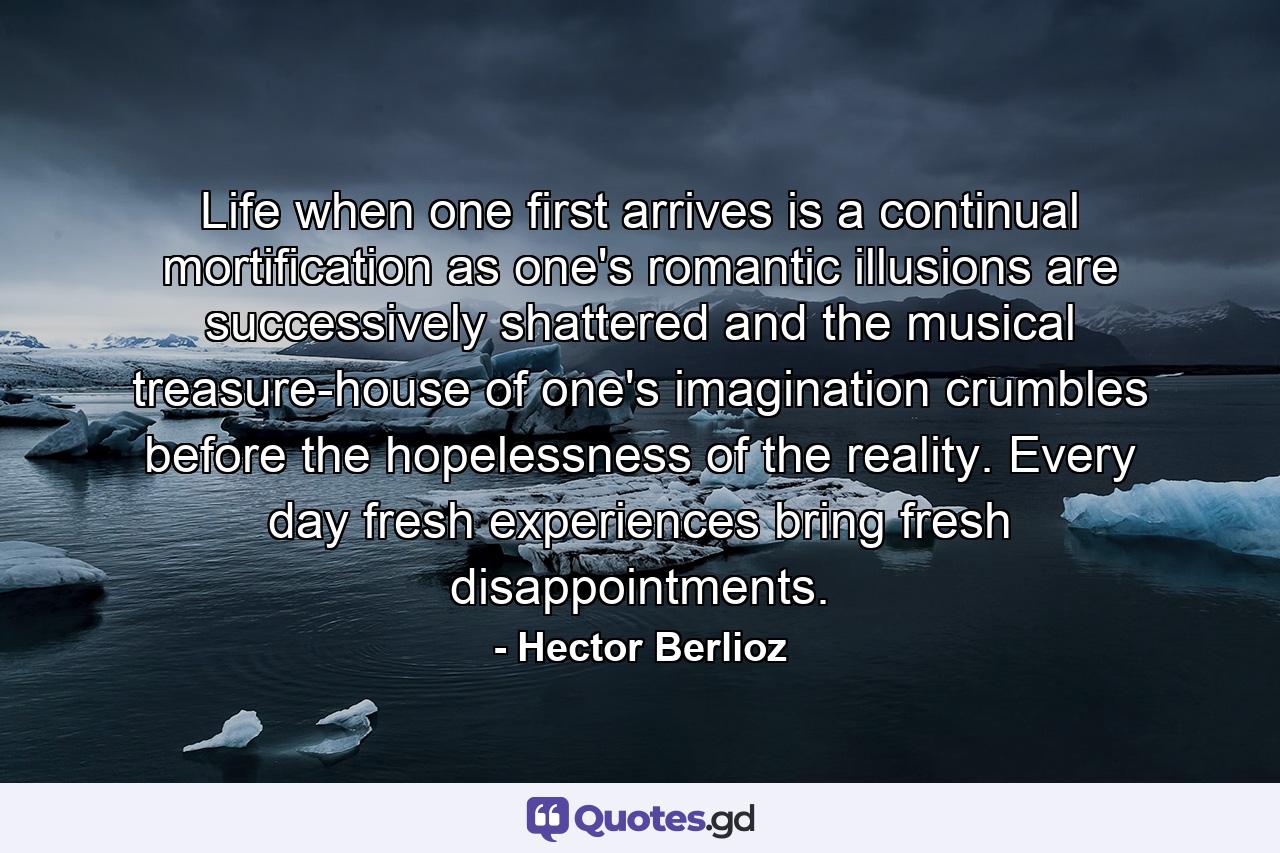 Life when one first arrives is a continual mortification as one's romantic illusions are successively shattered and the musical treasure-house of one's imagination crumbles before the hopelessness of the reality. Every day fresh experiences bring fresh disappointments. - Quote by Hector Berlioz