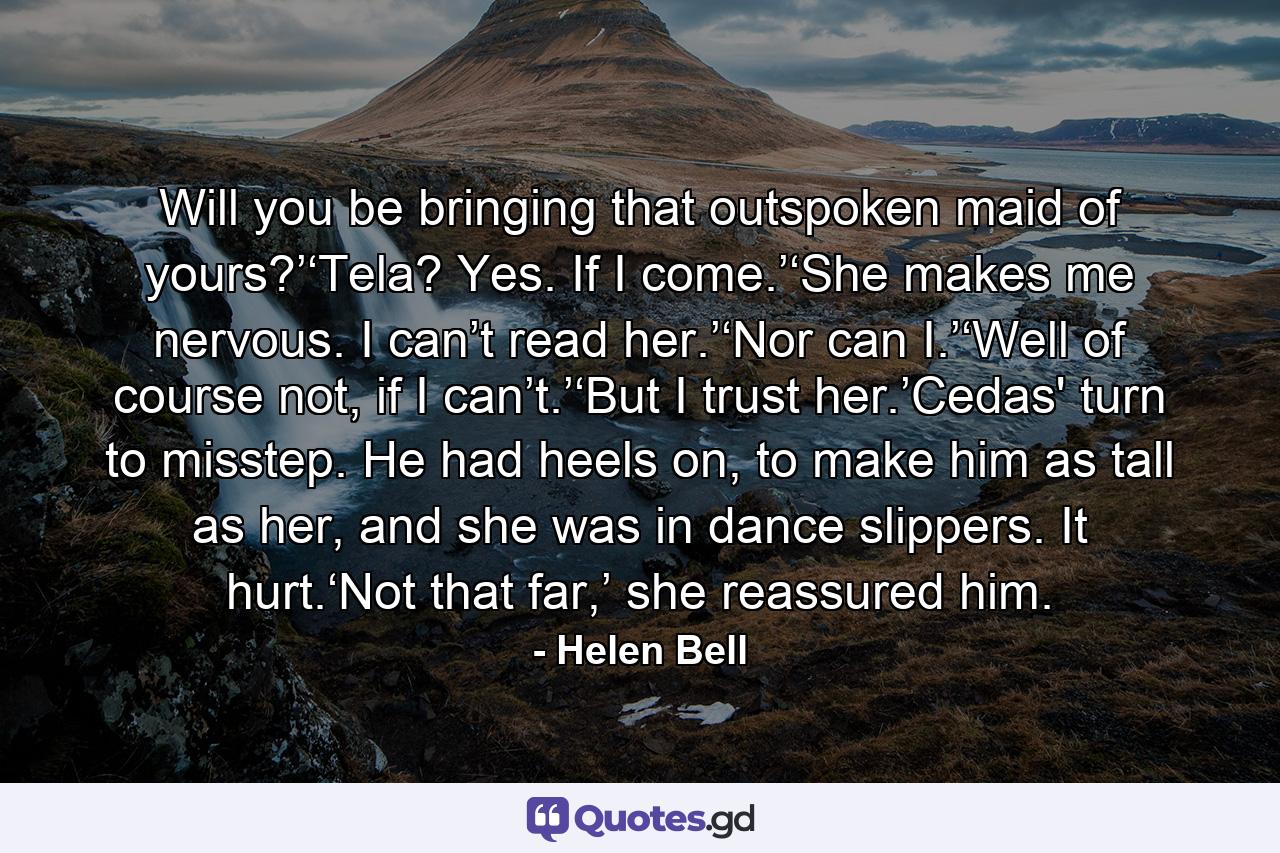 Will you be bringing that outspoken maid of yours?’‘Tela? Yes. If I come.’‘She makes me nervous. I can’t read her.’‘Nor can I.’‘Well of course not, if I can’t.’‘But I trust her.’Cedas' turn to misstep. He had heels on, to make him as tall as her, and she was in dance slippers. It hurt.‘Not that far,’ she reassured him. - Quote by Helen Bell