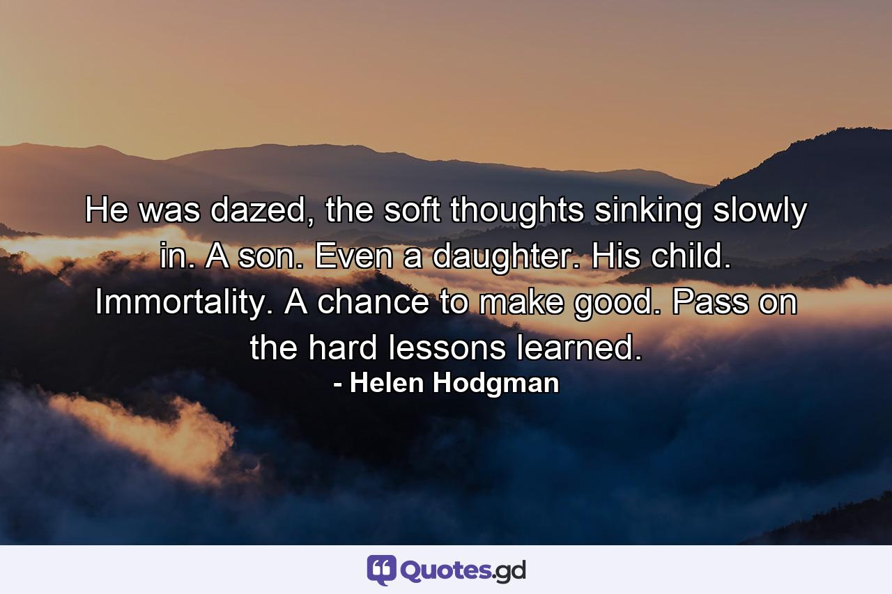 He was dazed, the soft thoughts sinking slowly in. A son. Even a daughter. His child. Immortality. A chance to make good. Pass on the hard lessons learned. - Quote by Helen Hodgman