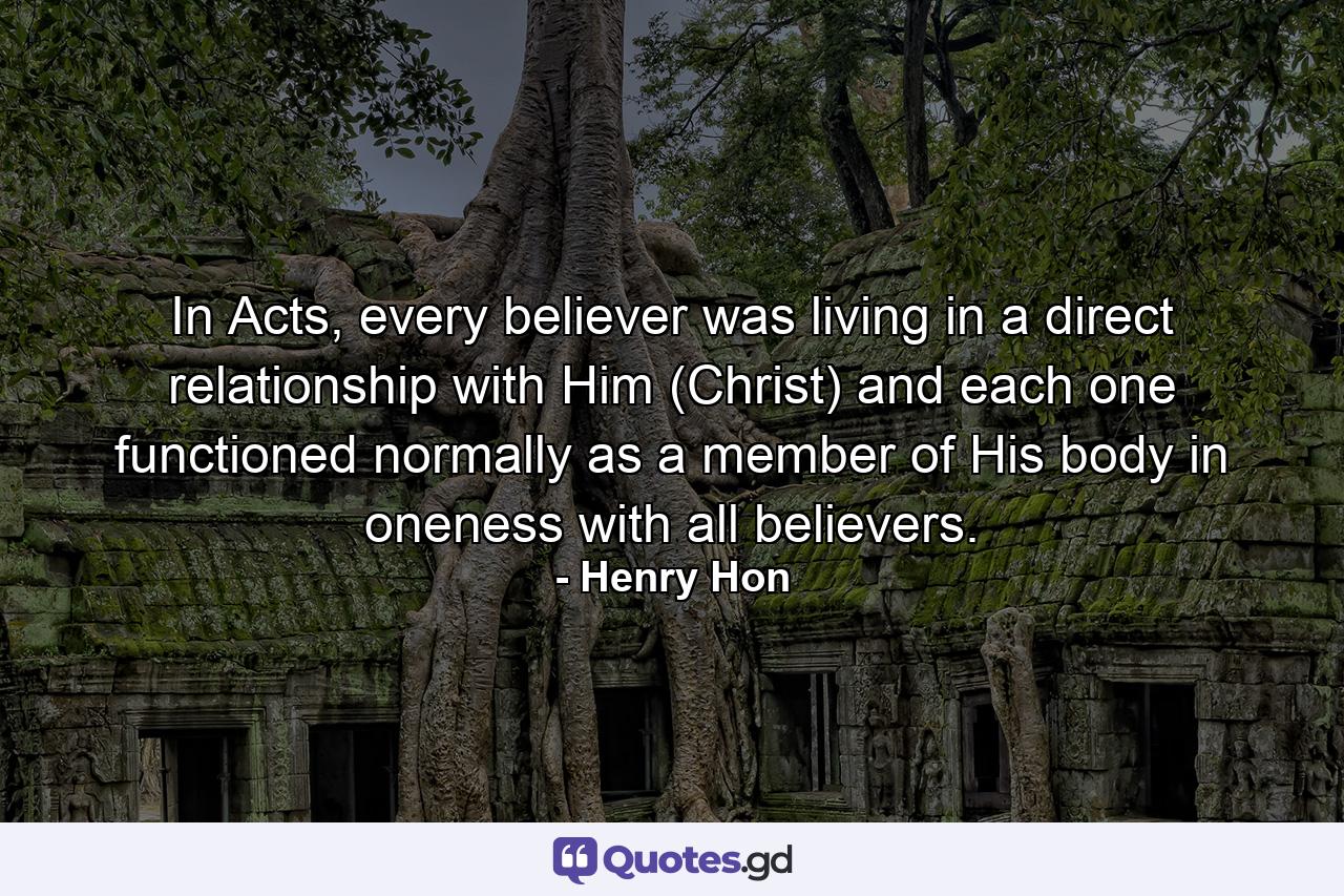 In Acts, every believer was living in a direct relationship with Him (Christ) and each one functioned normally as a member of His body in oneness with all believers. - Quote by Henry Hon