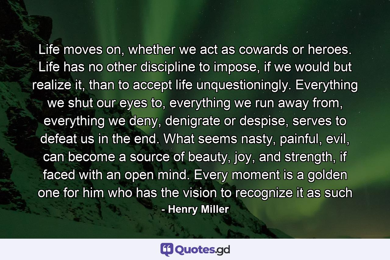 Life moves on, whether we act as cowards or heroes. Life has no other discipline to impose, if we would but realize it, than to accept life unquestioningly. Everything we shut our eyes to, everything we run away from, everything we deny, denigrate or despise, serves to defeat us in the end. What seems nasty, painful, evil, can become a source of beauty, joy, and strength, if faced with an open mind. Every moment is a golden one for him who has the vision to recognize it as such - Quote by Henry Miller