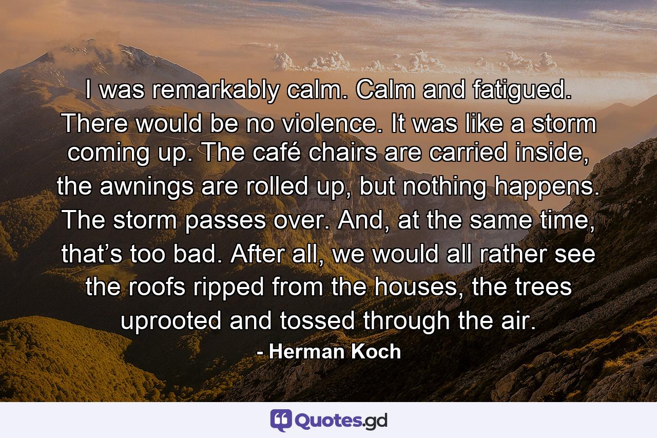 I was remarkably calm. Calm and fatigued. There would be no violence. It was like a storm coming up. The café chairs are carried inside, the awnings are rolled up, but nothing happens. The storm passes over. And, at the same time, that’s too bad. After all, we would all rather see the roofs ripped from the houses, the trees uprooted and tossed through the air. - Quote by Herman Koch