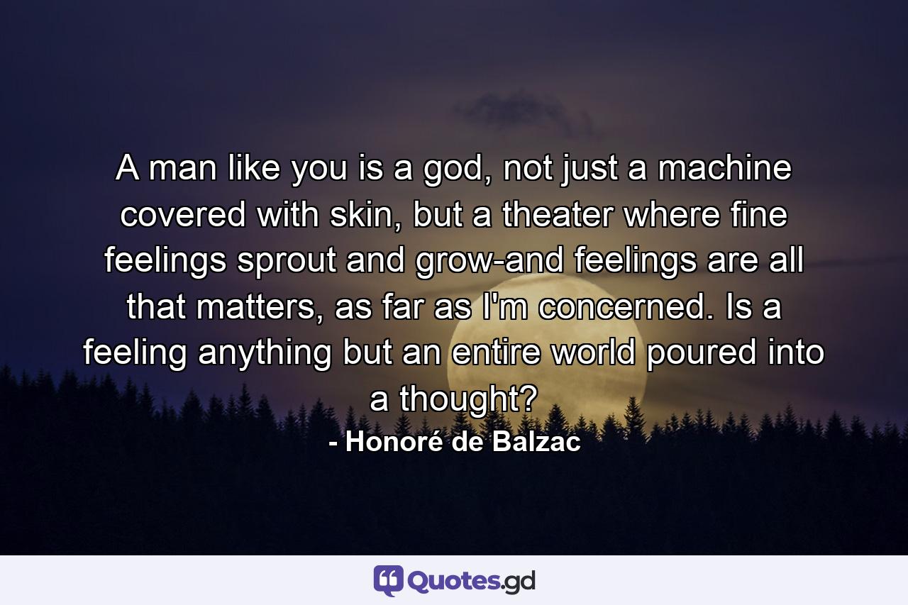 A man like you is a god, not just a machine covered with skin, but a theater where fine feelings sprout and grow-and feelings are all that matters, as far as I'm concerned. Is a feeling anything but an entire world poured into a thought? - Quote by Honoré de Balzac