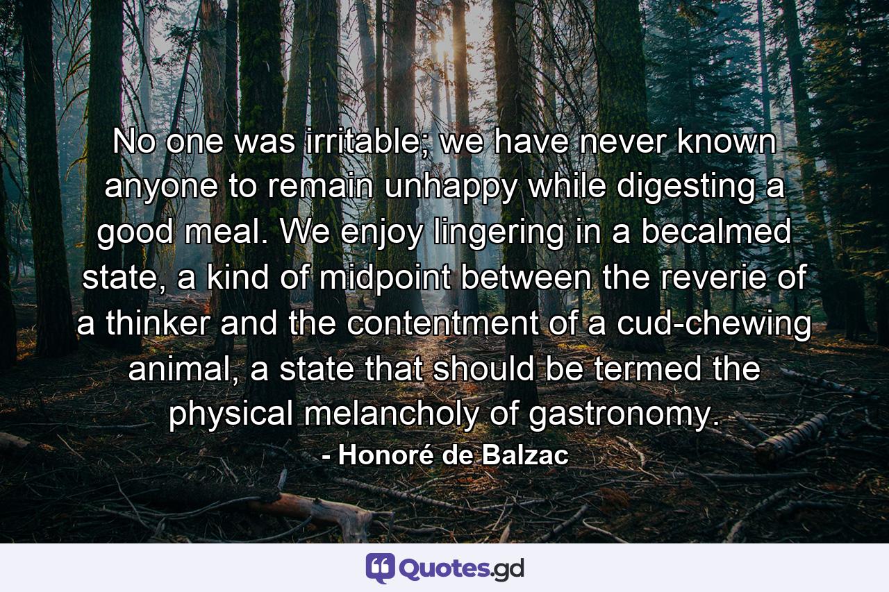 No one was irritable; we have never known anyone to remain unhappy while digesting a good meal. We enjoy lingering in a becalmed state, a kind of midpoint between the reverie of a thinker and the contentment of a cud-chewing animal, a state that should be termed the physical melancholy of gastronomy. - Quote by Honoré de Balzac