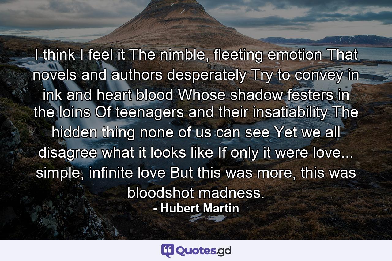 I think I feel it The nimble, fleeting emotion That novels and authors desperately Try to convey in ink and heart blood Whose shadow festers in the loins Of teenagers and their insatiability The hidden thing none of us can see Yet we all disagree what it looks like If only it were love... simple, infinite love But this was more, this was bloodshot madness. - Quote by Hubert Martin