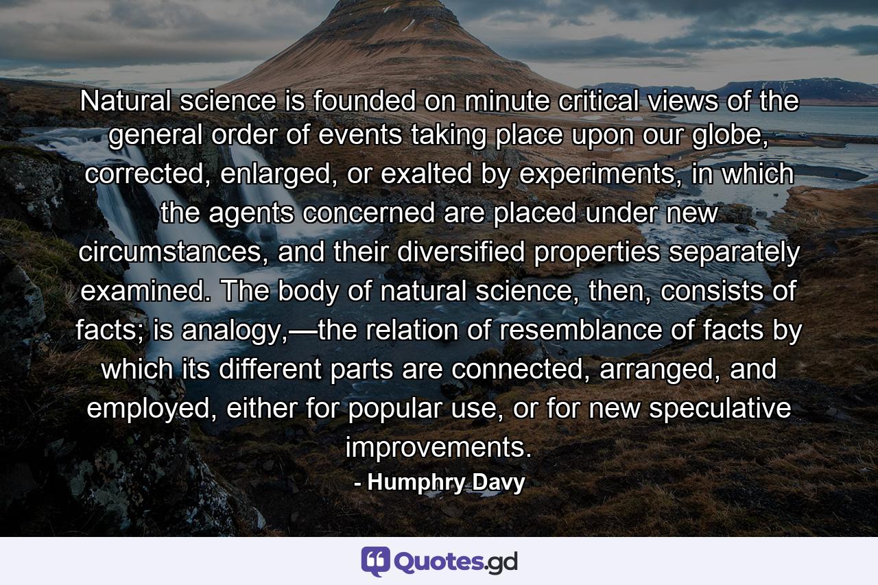 Natural science is founded on minute critical views of the general order of events taking place upon our globe, corrected, enlarged, or exalted by experiments, in which the agents concerned are placed under new circumstances, and their diversified properties separately examined. The body of natural science, then, consists of facts; is analogy,—the relation of resemblance of facts by which its different parts are connected, arranged, and employed, either for popular use, or for new speculative improvements. - Quote by Humphry Davy