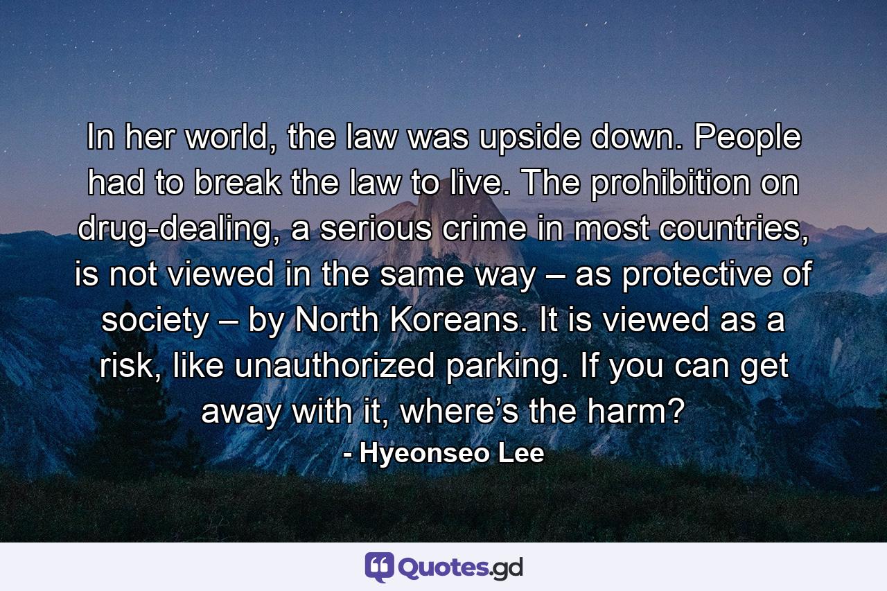 In her world, the law was upside down. People had to break the law to live. The prohibition on drug-dealing, a serious crime in most countries, is not viewed in the same way – as protective of society – by North Koreans. It is viewed as a risk, like unauthorized parking. If you can get away with it, where’s the harm? - Quote by Hyeonseo Lee