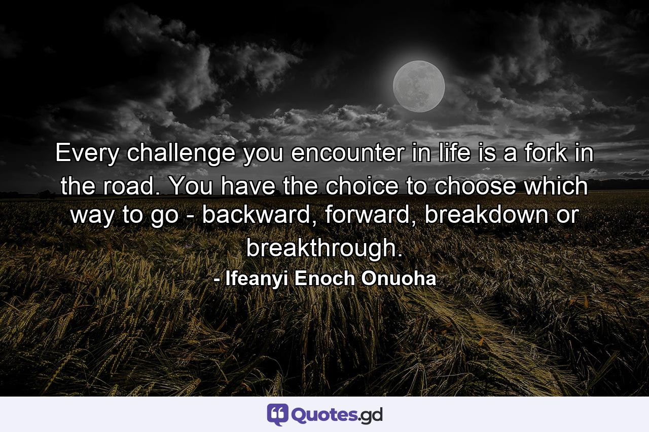 Every challenge you encounter in life is a fork in the road. You have the choice to choose which way to go - backward, forward, breakdown or breakthrough. - Quote by Ifeanyi Enoch Onuoha