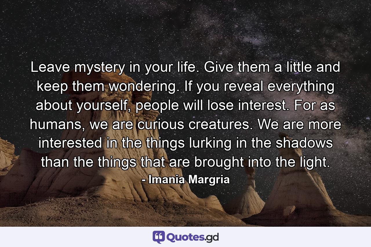 Leave mystery in your life. Give them a little and keep them wondering. If you reveal everything about yourself, people will lose interest. For as humans, we are curious creatures. We are more interested in the things lurking in the shadows than the things that are brought into the light. - Quote by Imania Margria