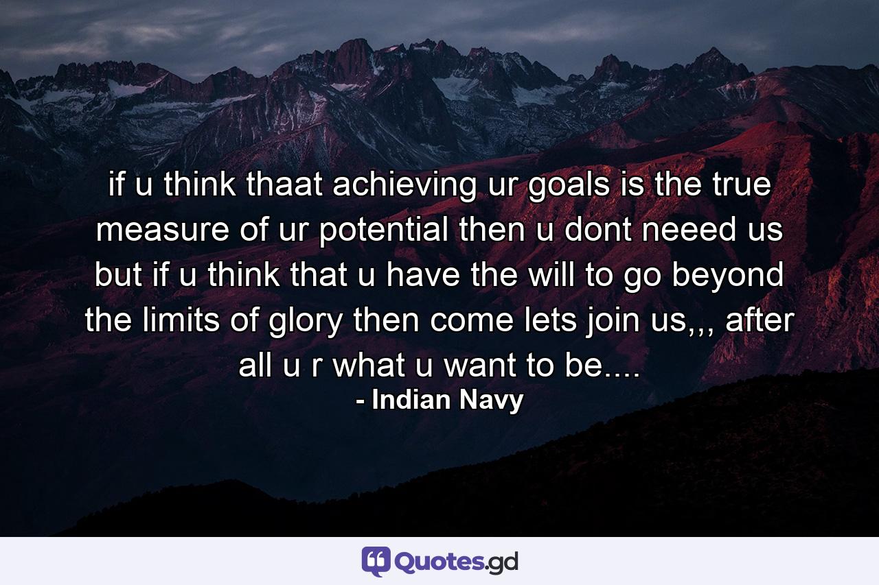 if u think thaat achieving ur goals is the true measure of ur potential then u dont neeed us but if u think that u have the will to go beyond the limits of glory then come lets join us,,, after all u r what u want to be.... - Quote by Indian Navy