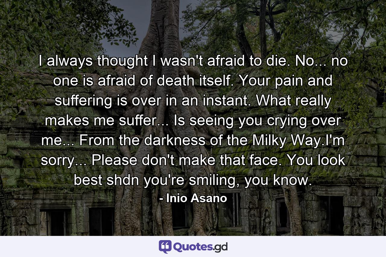 I always thought I wasn't afraid to die. No... no one is afraid of death itself. Your pain and suffering is over in an instant. What really makes me suffer... Is seeing you crying over me... From the darkness of the Milky Way.I'm sorry... Please don't make that face. You look best shdn you're smiling, you know. - Quote by Inio Asano