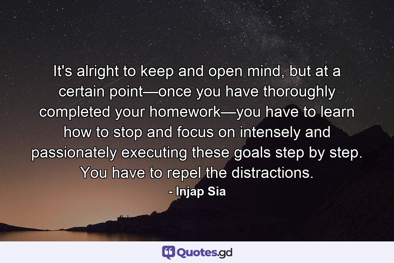 It's alright to keep and open mind, but at a certain point—once you have thoroughly completed your homework—you have to learn how to stop and focus on intensely and passionately executing these goals step by step. You have to repel the distractions. - Quote by Injap Sia