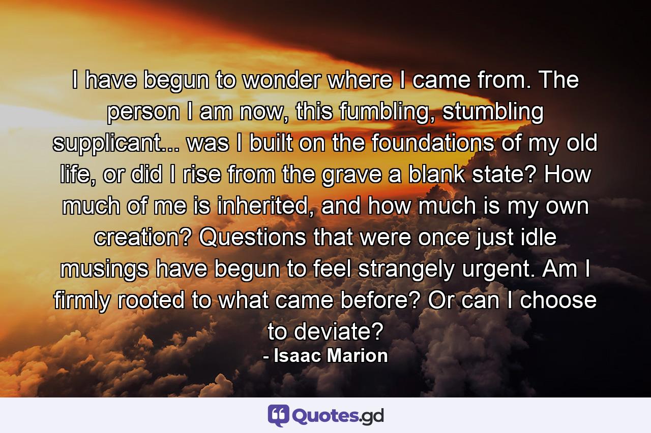 I have begun to wonder where I came from. The person I am now, this fumbling, stumbling supplicant... was I built on the foundations of my old life, or did I rise from the grave a blank state? How much of me is inherited, and how much is my own creation? Questions that were once just idle musings have begun to feel strangely urgent. Am I firmly rooted to what came before? Or can I choose to deviate? - Quote by Isaac Marion