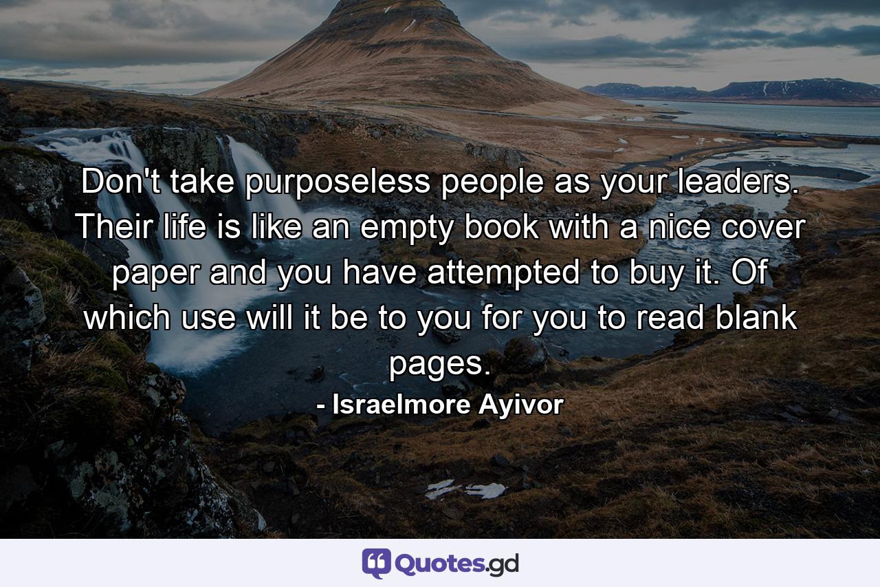 Don't take purposeless people as your leaders. Their life is like an empty book with a nice cover paper and you have attempted to buy it. Of which use will it be to you for you to read blank pages. - Quote by Israelmore Ayivor