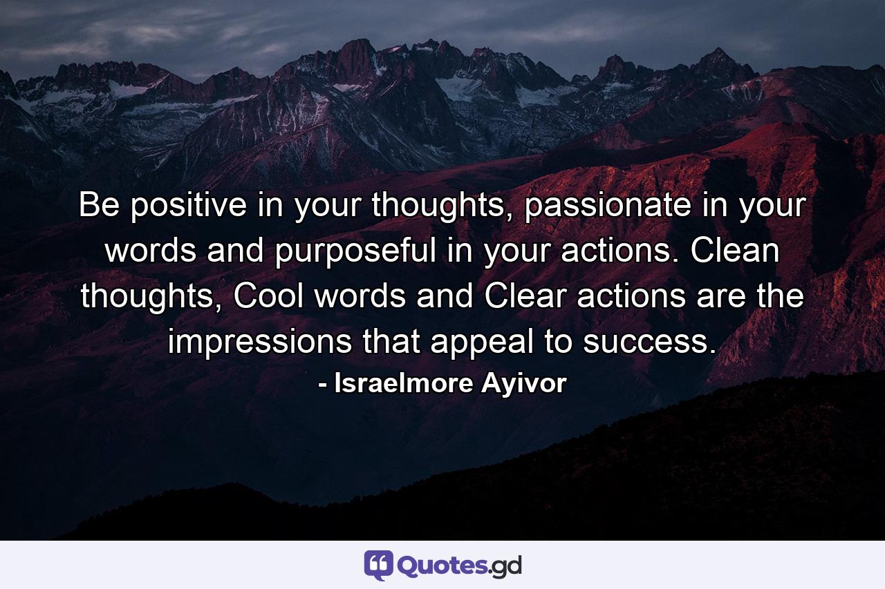 Be positive in your thoughts, passionate in your words and purposeful in your actions. Clean thoughts, Cool words and Clear actions are the impressions that appeal to success. - Quote by Israelmore Ayivor