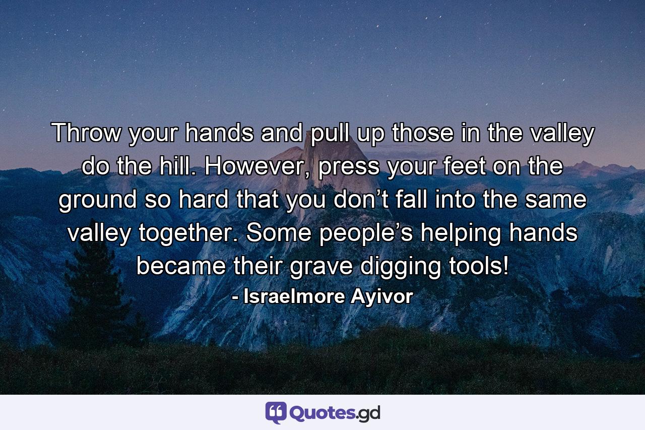 Throw your hands and pull up those in the valley do the hill. However, press your feet on the ground so hard that you don’t fall into the same valley together. Some people’s helping hands became their grave digging tools! - Quote by Israelmore Ayivor