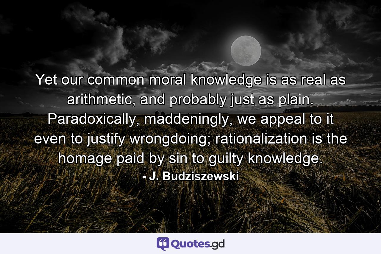 Yet our common moral knowledge is as real as arithmetic, and probably just as plain. Paradoxically, maddeningly, we appeal to it even to justify wrongdoing; rationalization is the homage paid by sin to guilty knowledge. - Quote by J. Budziszewski