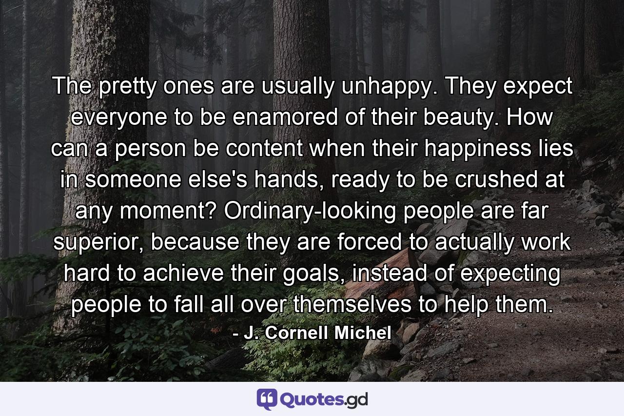 The pretty ones are usually unhappy. They expect everyone to be enamored of their beauty. How can a person be content when their happiness lies in someone else's hands, ready to be crushed at any moment? Ordinary-looking people are far superior, because they are forced to actually work hard to achieve their goals, instead of expecting people to fall all over themselves to help them. - Quote by J. Cornell Michel