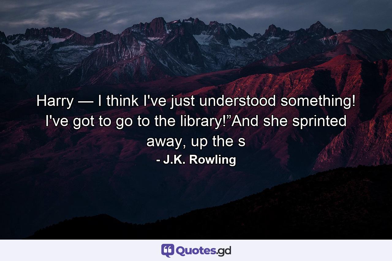 Harry — I think I've just understood something! I've got to go to the library!”And she sprinted away, up the s - Quote by J.K. Rowling