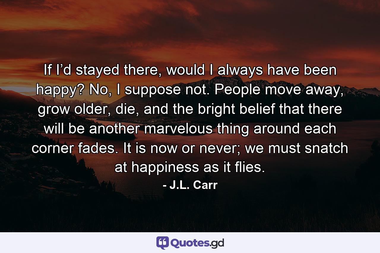 If I’d stayed there, would I always have been happy? No, I suppose not. People move away, grow older, die, and the bright belief that there will be another marvelous thing around each corner fades. It is now or never; we must snatch at happiness as it flies. - Quote by J.L. Carr