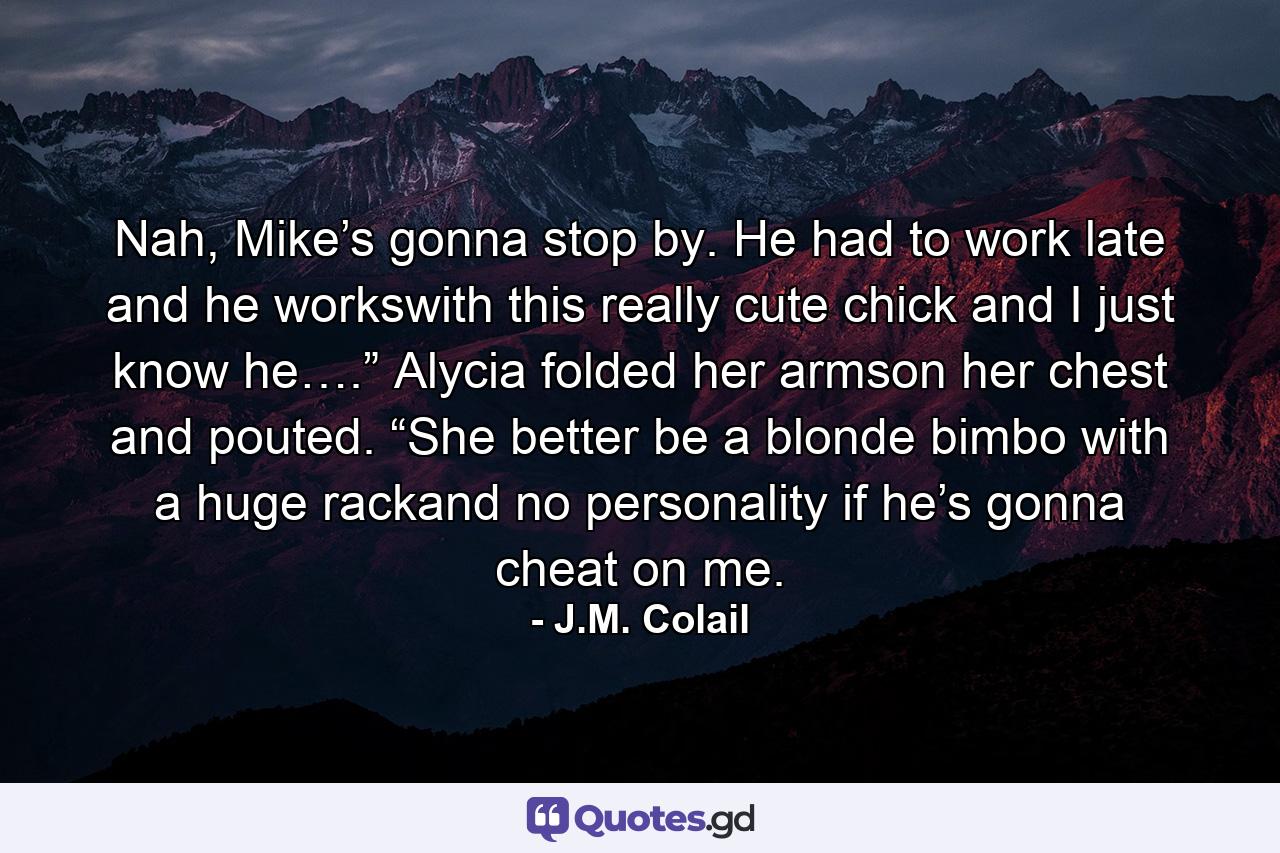 Nah, Mike’s gonna stop by. He had to work late and he workswith this really cute chick and I just know he….” Alycia folded her armson her chest and pouted. “She better be a blonde bimbo with a huge rackand no personality if he’s gonna cheat on me. - Quote by J.M. Colail