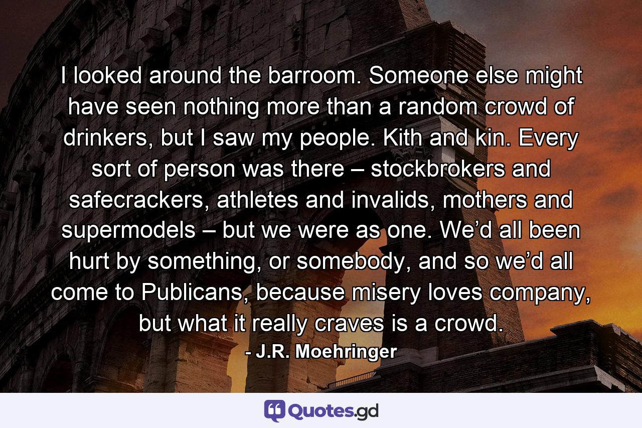 I looked around the barroom. Someone else might have seen nothing more than a random crowd of drinkers, but I saw my people. Kith and kin. Every sort of person was there – stockbrokers and safecrackers, athletes and invalids, mothers and supermodels – but we were as one. We’d all been hurt by something, or somebody, and so we’d all come to Publicans, because misery loves company, but what it really craves is a crowd. - Quote by J.R. Moehringer