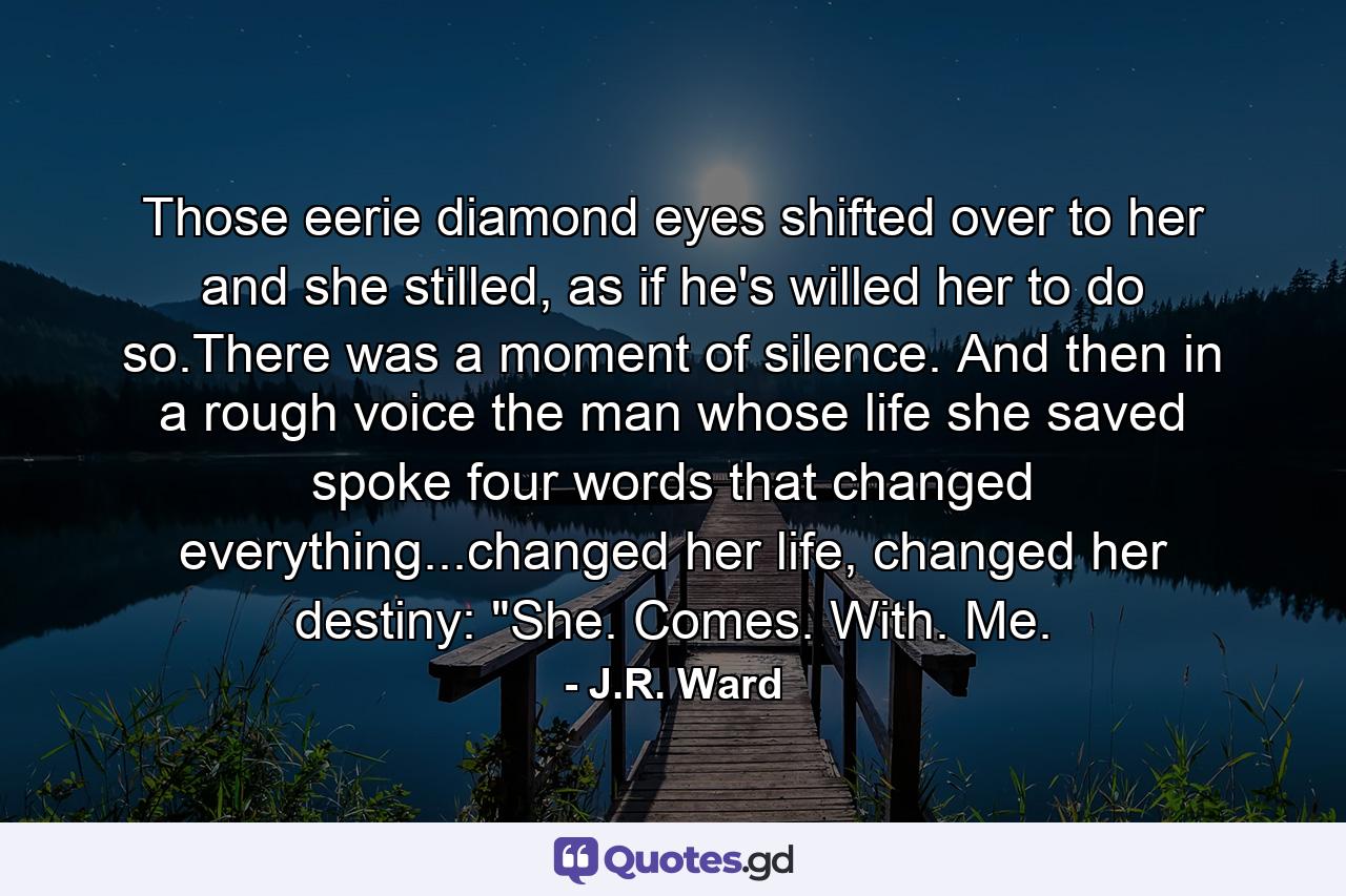 Those eerie diamond eyes shifted over to her and she stilled, as if he's willed her to do so.There was a moment of silence. And then in a rough voice the man whose life she saved spoke four words that changed everything...changed her life, changed her destiny: 