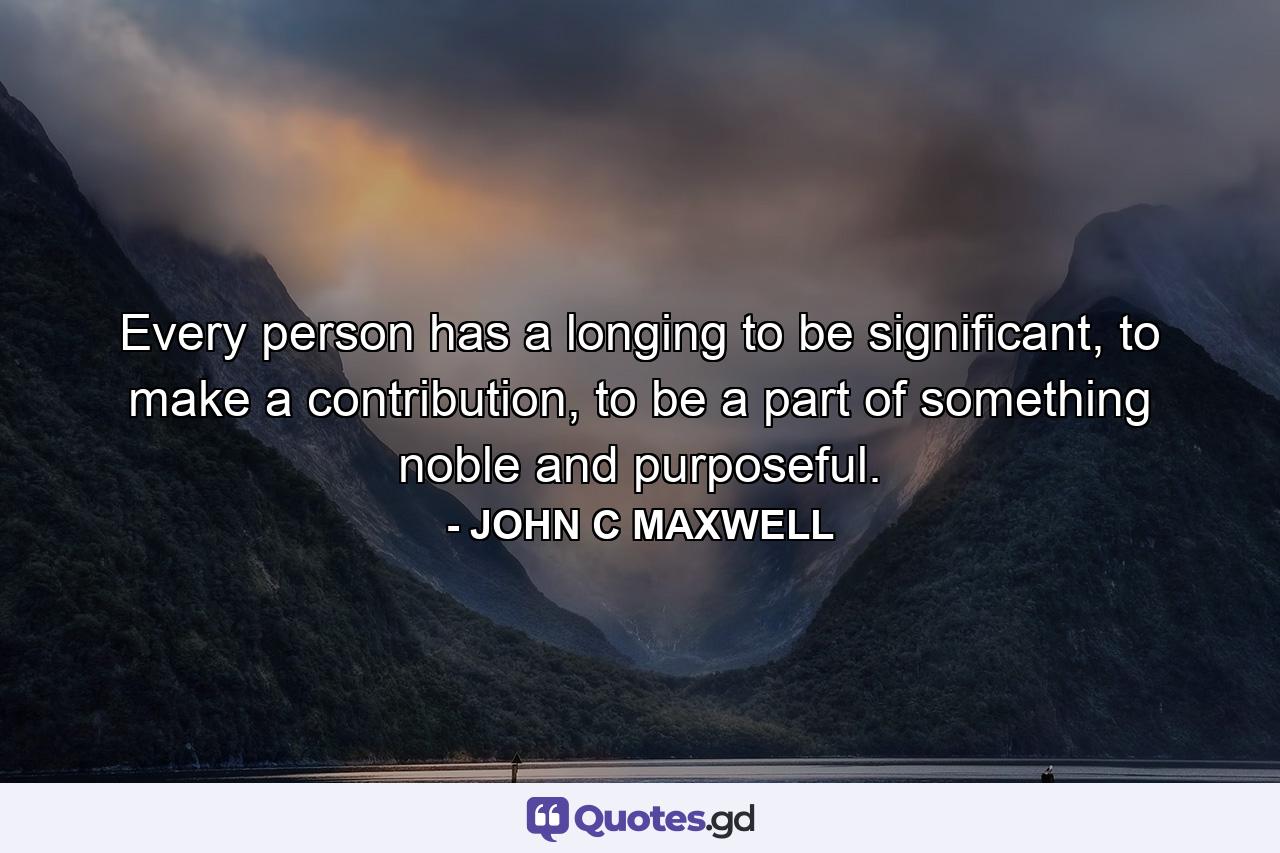 Every person has a longing to be significant, to make a contribution, to be a part of something noble and purposeful. - Quote by JOHN C MAXWELL