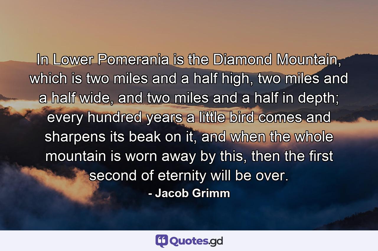 In Lower Pomerania is the Diamond Mountain, which is two miles and a half high, two miles and a half wide, and two miles and a half in depth; every hundred years a little bird comes and sharpens its beak on it, and when the whole mountain is worn away by this, then the first second of eternity will be over. - Quote by Jacob Grimm