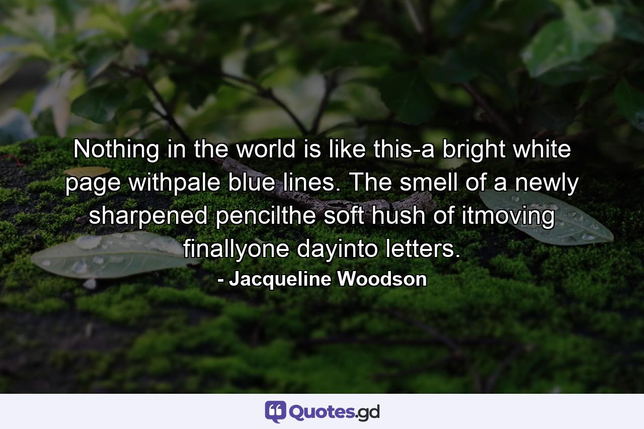 Nothing in the world is like this-a bright white page withpale blue lines. The smell of a newly sharpened pencilthe soft hush of itmoving finallyone dayinto letters. - Quote by Jacqueline Woodson