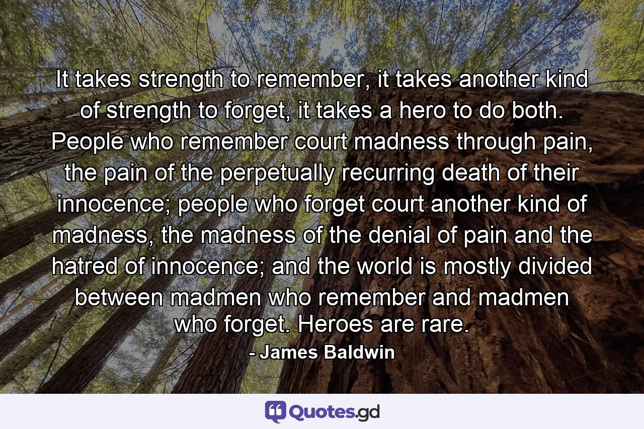 It takes strength to remember, it takes another kind of strength to forget, it takes a hero to do both. People who remember court madness through pain, the pain of the perpetually recurring death of their innocence; people who forget court another kind of madness, the madness of the denial of pain and the hatred of innocence; and the world is mostly divided between madmen who remember and madmen who forget. Heroes are rare. - Quote by James Baldwin