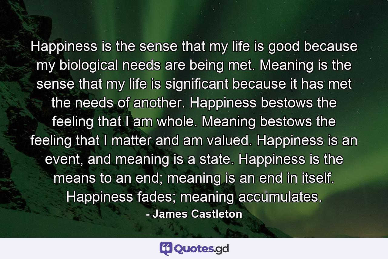 Happiness is the sense that my life is good because my biological needs are being met. Meaning is the sense that my life is significant because it has met the needs of another. Happiness bestows the feeling that I am whole. Meaning bestows the feeling that I matter and am valued. Happiness is an event, and meaning is a state. Happiness is the means to an end; meaning is an end in itself. Happiness fades; meaning accumulates. - Quote by James Castleton