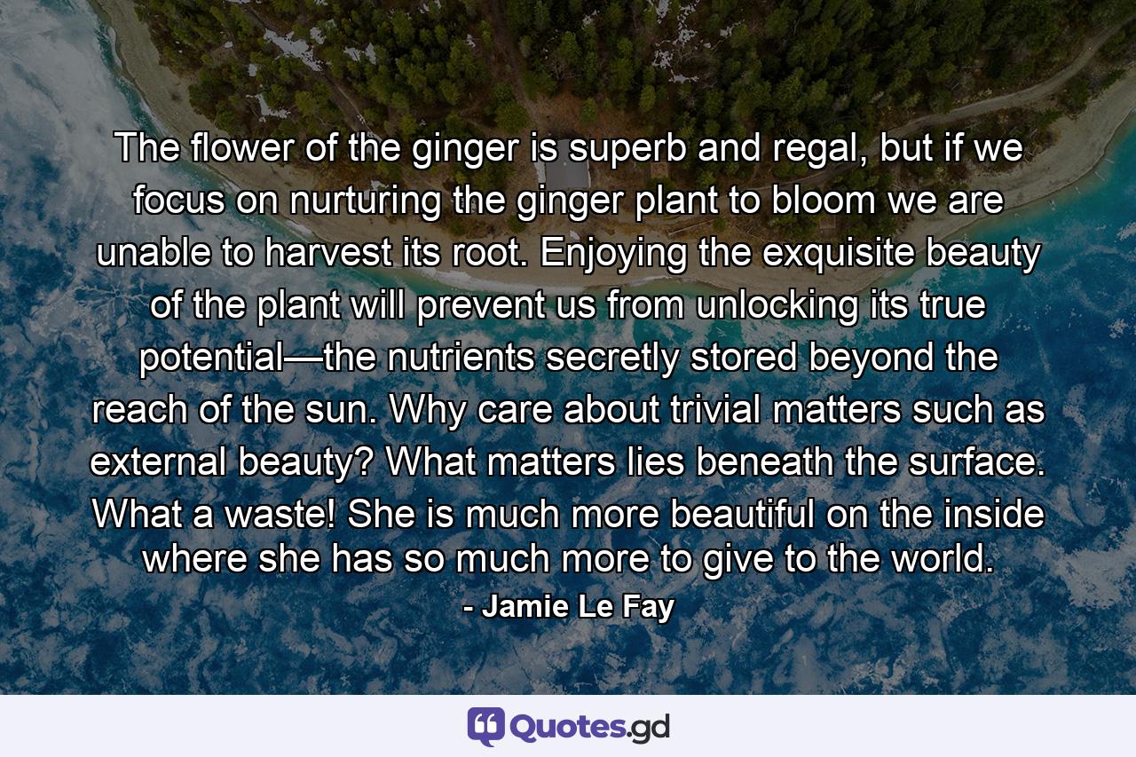 The flower of the ginger is superb and regal, but if we focus on nurturing the ginger plant to bloom we are unable to harvest its root. Enjoying the exquisite beauty of the plant will prevent us from unlocking its true potential—the nutrients secretly stored beyond the reach of the sun. Why care about trivial matters such as external beauty? What matters lies beneath the surface. What a waste! She is much more beautiful on the inside where she has so much more to give to the world. - Quote by Jamie Le Fay