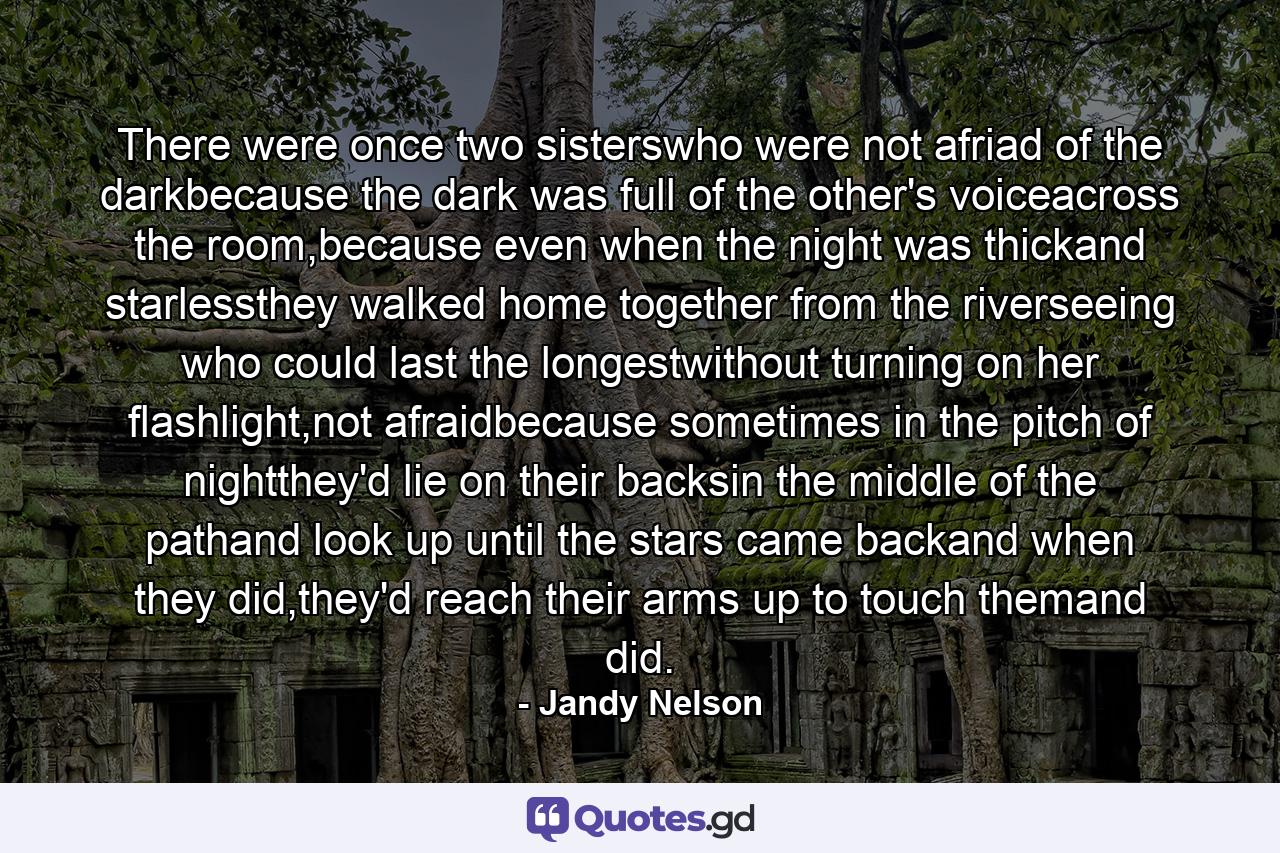 There were once two sisterswho were not afriad of the darkbecause the dark was full of the other's voiceacross the room,because even when the night was thickand starlessthey walked home together from the riverseeing who could last the longestwithout turning on her flashlight,not afraidbecause sometimes in the pitch of nightthey'd lie on their backsin the middle of the pathand look up until the stars came backand when they did,they'd reach their arms up to touch themand did. - Quote by Jandy Nelson