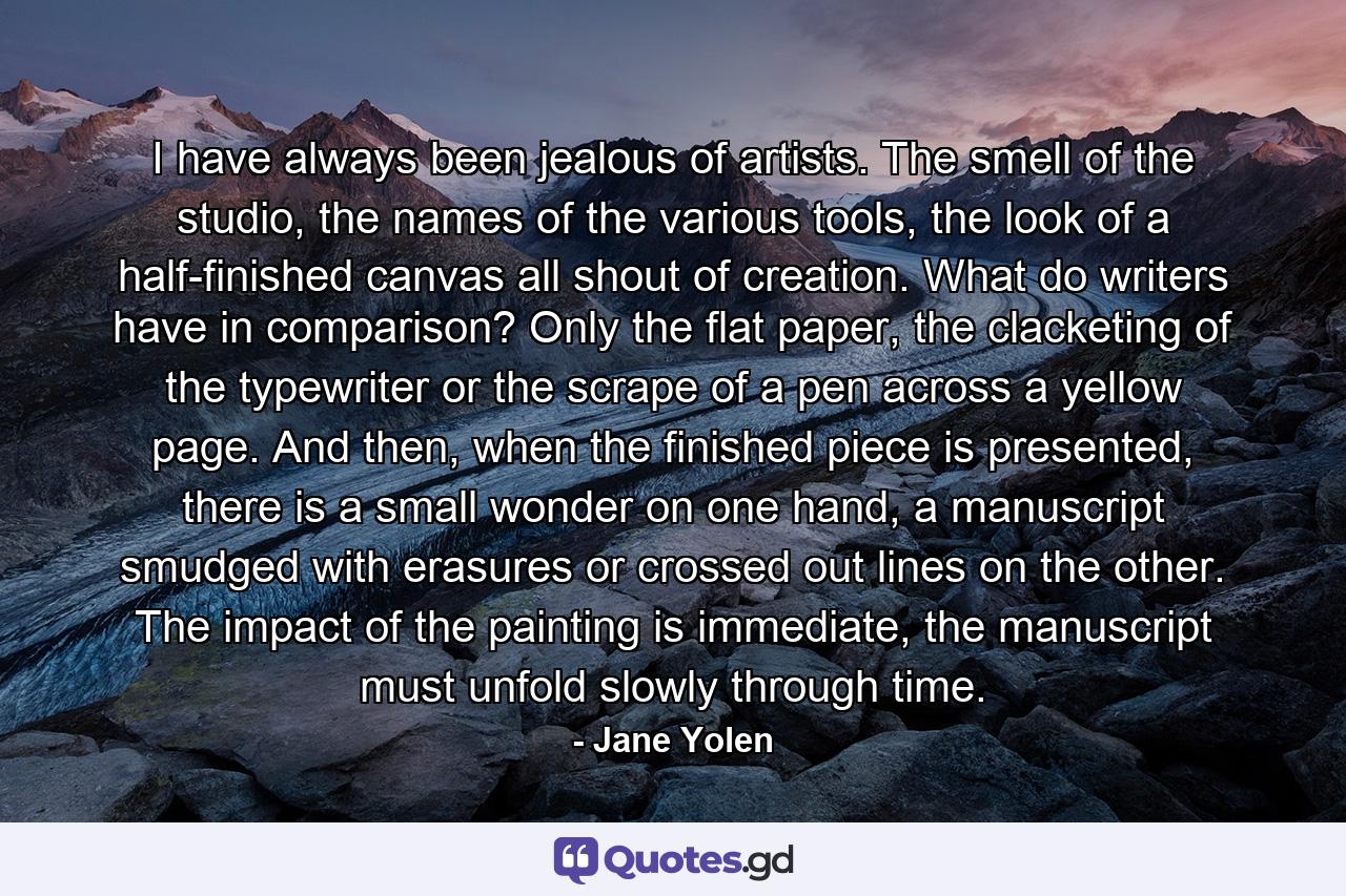 I have always been jealous of artists. The smell of the studio, the names of the various tools, the look of a half-finished canvas all shout of creation. What do writers have in comparison? Only the flat paper, the clacketing of the typewriter or the scrape of a pen across a yellow page. And then, when the finished piece is presented, there is a small wonder on one hand, a manuscript smudged with erasures or crossed out lines on the other. The impact of the painting is immediate, the manuscript must unfold slowly through time. - Quote by Jane Yolen