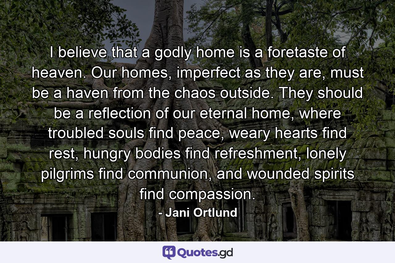 I believe that a godly home is a foretaste of heaven. Our homes, imperfect as they are, must be a haven from the chaos outside. They should be a reflection of our eternal home, where troubled souls find peace, weary hearts find rest, hungry bodies find refreshment, lonely pilgrims find communion, and wounded spirits find compassion. - Quote by Jani Ortlund