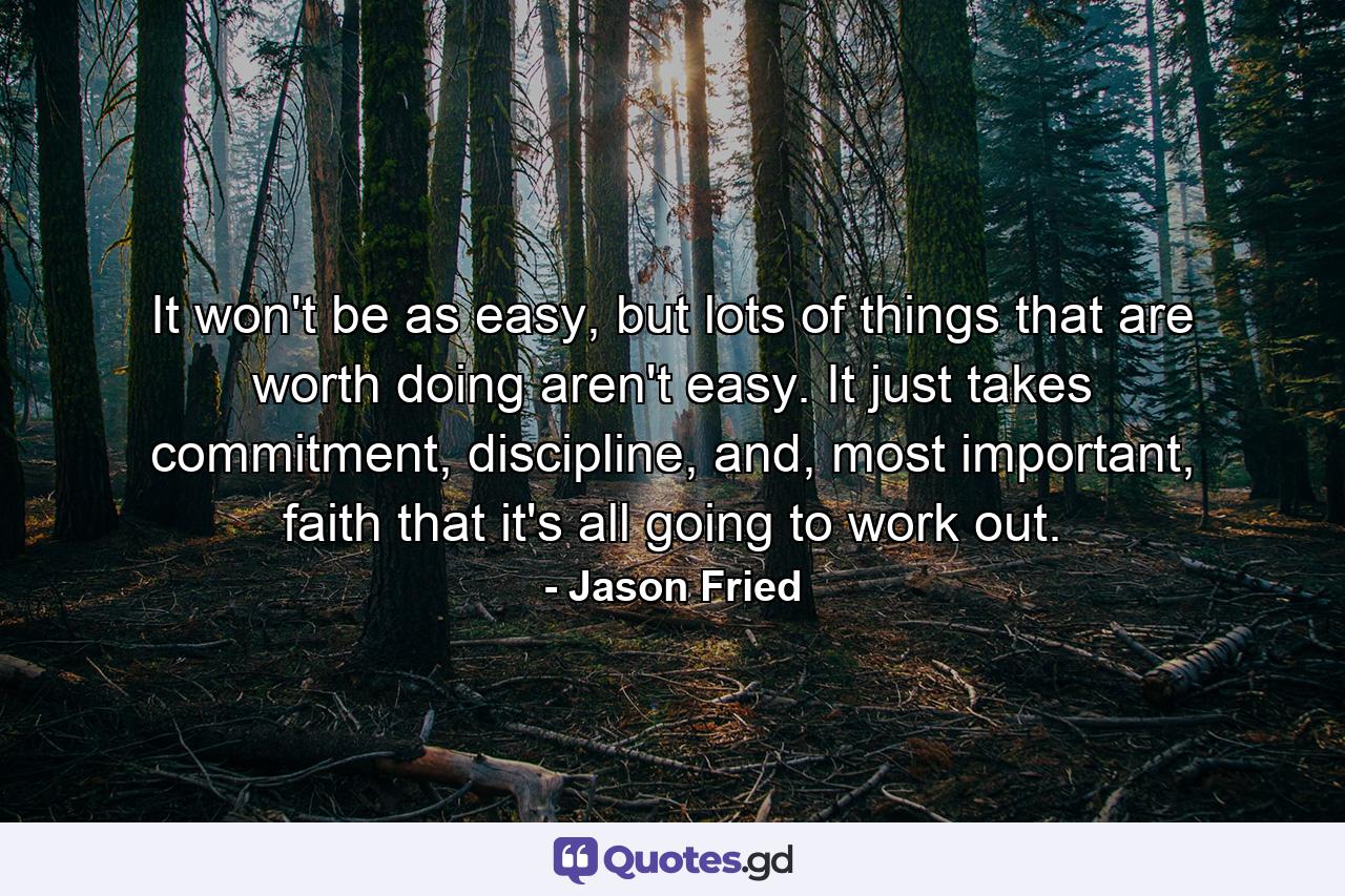 It won't be as easy, but lots of things that are worth doing aren't easy. It just takes commitment, discipline, and, most important, faith that it's all going to work out. - Quote by Jason Fried