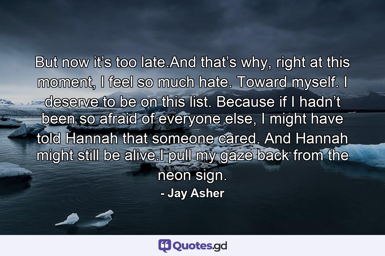 But now it’s too late.And that’s why, right at this moment, I feel so much hate. Toward myself. I deserve to be on this list. Because if I hadn’t been so afraid of everyone else, I might have told Hannah that someone cared. And Hannah might still be alive.I pull my gaze back from the neon sign. - Quote by Jay Asher