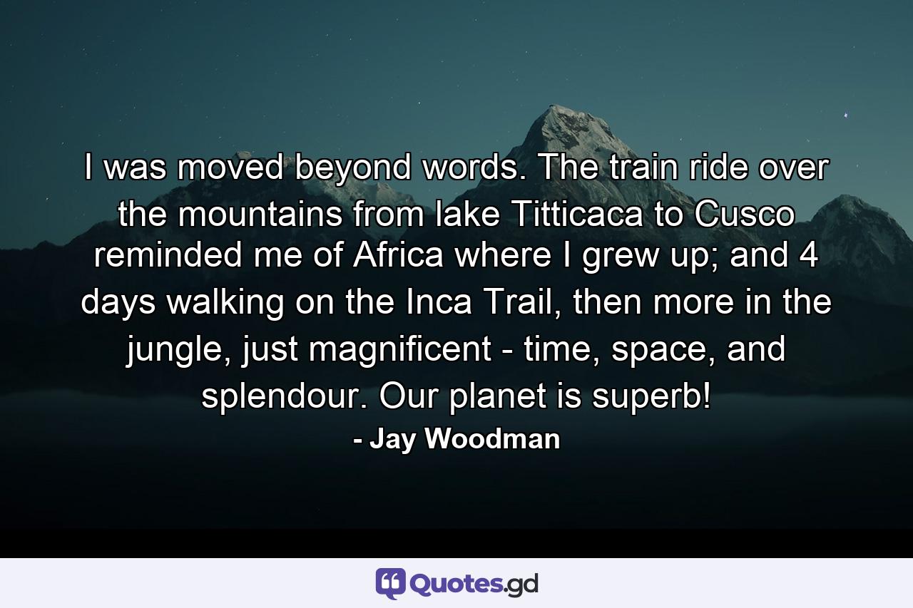 I was moved beyond words. The train ride over the mountains from lake Titticaca to Cusco reminded me of Africa where I grew up; and 4 days walking on the Inca Trail, then more in the jungle, just magnificent - time, space, and splendour. Our planet is superb! - Quote by Jay Woodman