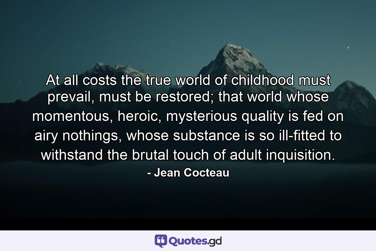 At all costs the true world of childhood must prevail, must be restored; that world whose momentous, heroic, mysterious quality is fed on airy nothings, whose substance is so ill-fitted to withstand the brutal touch of adult inquisition. - Quote by Jean Cocteau