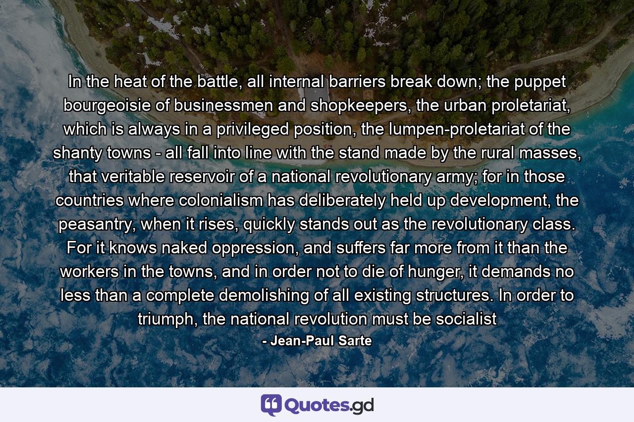 In the heat of the battle, all internal barriers break down; the puppet bourgeoisie of businessmen and shopkeepers, the urban proletariat, which is always in a privileged position, the lumpen-proletariat of the shanty towns - all fall into line with the stand made by the rural masses, that veritable reservoir of a national revolutionary army; for in those countries where colonialism has deliberately held up development, the peasantry, when it rises, quickly stands out as the revolutionary class. For it knows naked oppression, and suffers far more from it than the workers in the towns, and in order not to die of hunger, it demands no less than a complete demolishing of all existing structures. In order to triumph, the national revolution must be socialist - Quote by Jean-Paul Sarte